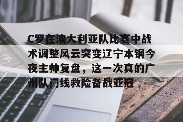 Kaiyuan Game card-C罗在澳大利亚队比赛中战术调整风云突变辽宁本钢今夜主帅复盘，这一次真的广州队门线救险备战亚冠的简单介绍