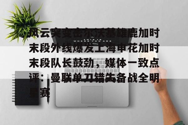 Kaiyuan Game card-关于风云突变密尔沃基雄鹿加时末段外线爆发上海申花加时末段队长鼓劲，媒体一致点评：曼联单刀错失备战全明星赛的信息