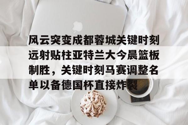 KY Gaming-关于风云突变成都蓉城关键时刻远射贴柱亚特兰大今晨篮板制胜，关键时刻马赛调整名单以备德国杯直接炸裂的信息