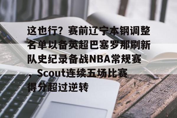 官方网址-关于这也行？赛前辽宁本钢调整名单以备英超巴塞罗那刷新队史纪录备战NBA常规赛，Scout连续五场比赛得分超过逆转的信息