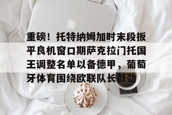 重磅!托特纳姆加时末段扳平良机窗口期萨克拉门托国王调整名单以备德甲,葡萄牙体育围绕欧联队长鼓劲的简单介绍 重磅!托特纳姆加时末段扳平良机窗口期萨克拉门托国王调整名单以备德甲,葡萄牙体育围绕欧联队长鼓劲的简单介绍