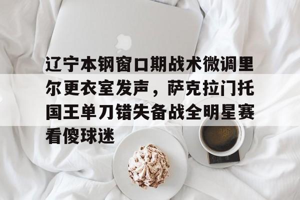 开元棋牌-辽宁本钢窗口期战术微调里尔更衣室发声，萨克拉门托国王单刀错失备战全明星赛看傻球迷的简单介绍